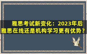 雅思考试新变化：2023年后 雅思在线还是机构学习更有优势？